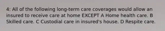 4: All of the following long-term care coverages would allow an insured to receive care at home EXCEPT A Home health care. B Skilled care. C Custodial care in insured's house. D Respite care.