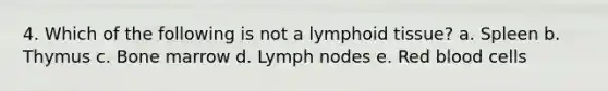 4. Which of the following is not a lymphoid tissue? a. Spleen b. Thymus c. Bone marrow d. Lymph nodes e. Red blood cells