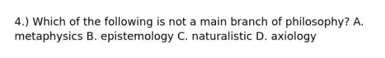 4.) Which of the following is not a main branch of philosophy? A. metaphysics B. epistemology C. naturalistic D. axiology