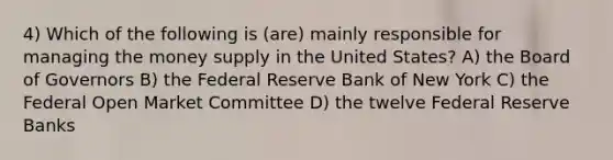 4) Which of the following is (are) mainly responsible for managing the money supply in the United States? A) the Board of Governors B) the Federal Reserve Bank of New York C) the Federal Open Market Committee D) the twelve Federal Reserve Banks