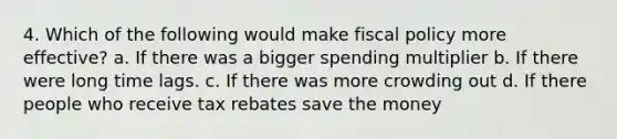 4. Which of the following would make fiscal policy more effective? a. If there was a bigger spending multiplier b. If there were long time lags. c. If there was more crowding out d. If there people who receive tax rebates save the money