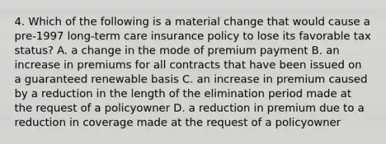 4. Which of the following is a material change that would cause a pre-1997 long-term care insurance policy to lose its favorable tax status? A. a change in the mode of premium payment B. an increase in premiums for all contracts that have been issued on a guaranteed renewable basis C. an increase in premium caused by a reduction in the length of the elimination period made at the request of a policyowner D. a reduction in premium due to a reduction in coverage made at the request of a policyowner