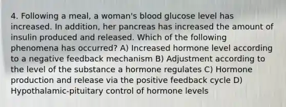 4. Following a meal, a woman's blood glucose level has increased. In addition, her pancreas has increased the amount of insulin produced and released. Which of the following phenomena has occurred? A) Increased hormone level according to a negative feedback mechanism B) Adjustment according to the level of the substance a hormone regulates C) Hormone production and release via the positive feedback cycle D) Hypothalamic-pituitary control of hormone levels