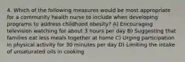 4. Which of the following measures would be most appropriate for a community health nurse to include when developing programs to address childhood obesity? A) Encouraging television watching for about 3 hours per day B) Suggesting that families eat less meals together at home C) Urging participation in physical activity for 30 minutes per day D) Limiting the intake of unsaturated oils in cooking