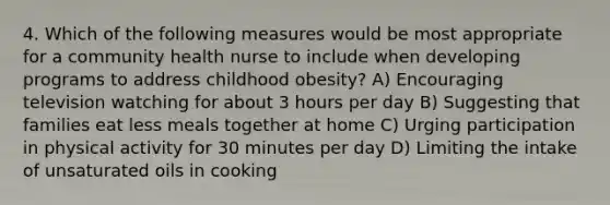 4. Which of the following measures would be most appropriate for a community health nurse to include when developing programs to address childhood obesity? A) Encouraging television watching for about 3 hours per day B) Suggesting that families eat less meals together at home C) Urging participation in physical activity for 30 minutes per day D) Limiting the intake of unsaturated oils in cooking