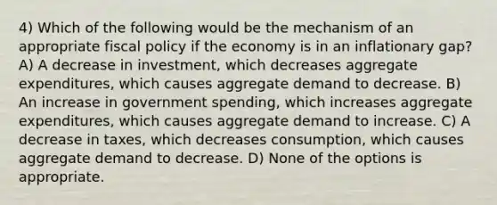 4) Which of the following would be the mechanism of an appropriate fiscal policy if the economy is in an inflationary gap? A) A decrease in investment, which decreases aggregate expenditures, which causes aggregate demand to decrease. B) An increase in government spending, which increases aggregate expenditures, which causes aggregate demand to increase. C) A decrease in taxes, which decreases consumption, which causes aggregate demand to decrease. D) None of the options is appropriate.