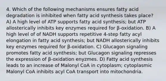 4. Which of the following mechanisms ensures fatty acid degradation is inhibited when fatty acid synthesis takes place? A) A high level of ATP supports fatty acid synthesis; but ATP allosterically inhibits key enzymes required for β-oxidation. B) A high level of of NADH supports repetitive 4-step fatty acyl elongation in fatty acid synthesis; but NADH allosterically inhibits key enzymes required for β-oxidation. C) Glucagon signaling promotes fatty acid synthesis; but Glucagon signaling represses the expression of β-oxidation enyzmes. D) Fatty acid synthesis leads to an increase of Malonyl CoA in cytoplasm; cytoplasmic Malonyl CoA inhibits acyl CoA transport into mitochondria.