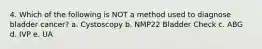 4. Which of the following is NOT a method used to diagnose bladder cancer? a. Cystoscopy b. NMP22 Bladder Check c. ABG d. IVP e. UA