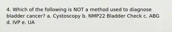 4. Which of the following is NOT a method used to diagnose bladder cancer? a. Cystoscopy b. NMP22 Bladder Check c. ABG d. IVP e. UA