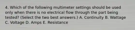 4. Which of the following multimeter settings should be used only when there is no electrical flow through the part being tested? (Select the two best answers.) A. Continuity B. Wattage C. Voltage D. Amps E. Resistance