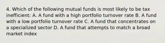 4. Which of the following mutual funds is most likely to be tax inefficient: A. A fund with a high portfolio turnover rate B. A fund with a low portfolio turnover rate C. A fund that concentrates on a specialized sector D. A fund that attempts to match a broad market index