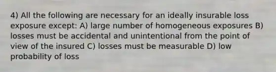 4) All the following are necessary for an ideally insurable loss exposure except: A) large number of homogeneous exposures B) losses must be accidental and unintentional from the point of view of the insured C) losses must be measurable D) low probability of loss