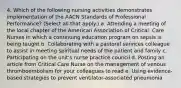 4. Which of the following nursing activities demonstrates implementation of the AACN Standards of Professional Performance? (Select all that apply.) a. Attending a meeting of the local chapter of the American Association of Critical- Care Nurses in which a continuing education program on sepsis is being taught b. Collaborating with a pastoral services colleague to assist in meeting spiritual needs of the patient and family c. Participating on the unit's nurse practice council d. Posting an article from Critical Care Nurse on the management of venous thromboembolism for your colleagues to read e. Using evidence-based strategies to prevent ventilator-associated pneumonia