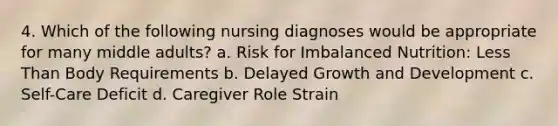 4. Which of the following nursing diagnoses would be appropriate for many middle adults? a. Risk for Imbalanced Nutrition: Less Than Body Requirements b. Delayed Growth and Development c. Self-Care Deficit d. Caregiver Role Strain