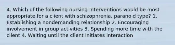 4. Which of the following nursing interventions would be most appropriate for a client with schizophrenia, paranoid type? 1. Establishing a nondemanding relationship 2. Encouraging involvement in group activities 3. Spending more time with the client 4. Waiting until the client initiates interaction