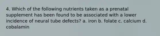 4. Which of the following nutrients taken as a prenatal supplement has been found to be associated with a lower incidence of neural tube defects? a. iron b. folate c. calcium d. cobalamin