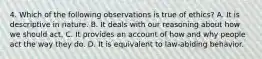 4. Which of the following observations is true of ethics? A. It is descriptive in nature. B. It deals with our reasoning about how we should act. C. It provides an account of how and why people act the way they do. D. It is equivalent to law-abiding behavior.