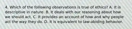 4. Which of the following observations is true of ethics? A. It is descriptive in nature. B. It deals with our reasoning about how we should act. C. It provides an account of how and why people act the way they do. D. It is equivalent to law-abiding behavior.