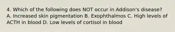 4. Which of the following does NOT occur in Addison's disease? A. Increased skin pigmentation B. Exophthalmos C. High levels of ACTH in blood D. Low levels of cortisol in blood