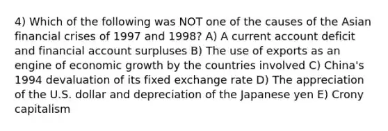 4) Which of the following was NOT one of the causes of the Asian financial crises of 1997 and 1998? A) A current account deficit and financial account surpluses B) The use of exports as an engine of economic growth by the countries involved C) China's 1994 devaluation of its fixed exchange rate D) The appreciation of the U.S. dollar and depreciation of the Japanese yen E) Crony capitalism