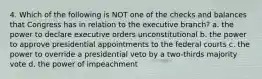 4. Which of the following is NOT one of the checks and balances that Congress has in relation to the executive branch? a. the power to declare executive orders unconstitutional b. the power to approve presidential appointments to the federal courts c. the power to override a presidential veto by a two-thirds majority vote d. the power of impeachment