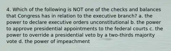 4. Which of the following is NOT one of the checks and balances that Congress has in relation to the executive branch? a. the power to declare executive orders unconstitutional b. the power to approve presidential appointments to the federal courts c. the power to override a presidential veto by a two-thirds majority vote d. the power of impeachment