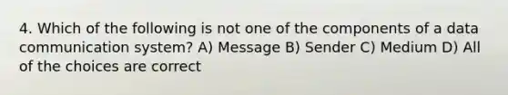 4. Which of the following is not one of the components of a data communication system? A) Message B) Sender C) Medium D) All of the choices are correct