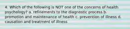 4. Which of the following is NOT one of the concerns of health psychology? a. refinements to the diagnostic process b. promotion and maintenance of health c. prevention of illness d. causation and treatment of illness