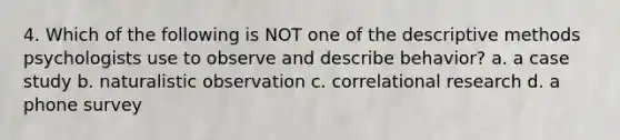 4. Which of the following is NOT one of the descriptive methods psychologists use to observe and describe behavior? a. a case study b. naturalistic observation c. correlational research d. a phone survey