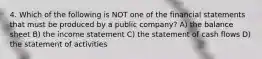 4. Which of the following is NOT one of the financial statements that must be produced by a public company? A) the balance sheet B) the income statement C) the statement of cash flows D) the statement of activities