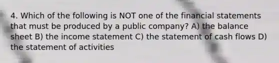 4. Which of the following is NOT one of the financial statements that must be produced by a public company? A) the balance sheet B) the income statement C) the statement of cash flows D) the statement of activities