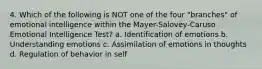 4. Which of the following is NOT one of the four "branches" of emotional intelligence within the Mayer-Salovey-Caruso Emotional Intelligence Test? a. Identification of emotions b. Understanding emotions c. Assimilation of emotions in thoughts d. Regulation of behavior in self