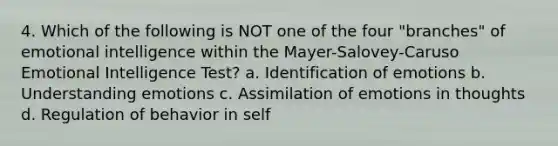 4. Which of the following is NOT one of the four "branches" of emotional intelligence within the Mayer-Salovey-Caruso Emotional Intelligence Test? a. Identification of emotions b. Understanding emotions c. Assimilation of emotions in thoughts d. Regulation of behavior in self