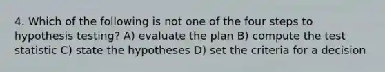 4. Which of the following is not one of the four steps to hypothesis testing? A) evaluate the plan B) compute the test statistic C) state the hypotheses D) set the criteria for a decision