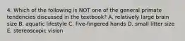 4. Which of the following is NOT one of the general primate tendencies discussed in the textbook? A. relatively large brain size B. aquatic lifestyle C. five-fingered hands D. small litter size E. stereoscopic vision