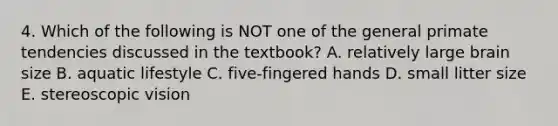 4. Which of the following is NOT one of the general primate tendencies discussed in the textbook? A. relatively large brain size B. aquatic lifestyle C. five-fingered hands D. small litter size E. stereoscopic vision