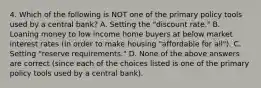 4. Which of the following is NOT one of the primary policy tools used by a central bank? A. Setting the "discount rate." B. Loaning money to low income home buyers at below market interest rates (in order to make housing "affordable for all"). C. Setting "reserve requirements." D. None of the above answers are correct (since each of the choices listed is one of the primary policy tools used by a central bank).