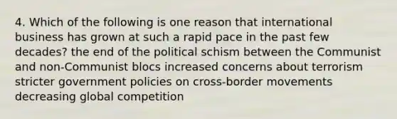 4. Which of the following is one reason that international business has grown at such a rapid pace in the past few decades? the end of the political schism between the Communist and non-Communist blocs increased concerns about terrorism stricter government policies on cross-border movements decreasing global competition