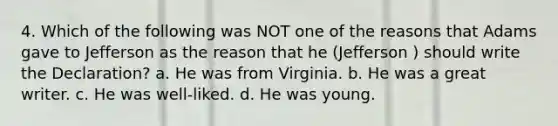 4. Which of the following was NOT one of the reasons that Adams gave to Jefferson as the reason that he (Jefferson ) should write the Declaration? a. He was from Virginia. b. He was a great writer. c. He was well-liked. d. He was young.