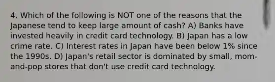 4. Which of the following is NOT one of the reasons that the Japanese tend to keep large amount of cash? A) Banks have invested heavily in credit card technology. B) Japan has a low crime rate. C) Interest rates in Japan have been below 1% since the 1990s. D) Japan's retail sector is dominated by small, mom-and-pop stores that don't use credit card technology.