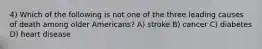 4) Which of the following is not one of the three leading causes of death among older Americans? A) stroke B) cancer C) diabetes D) heart disease