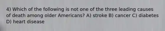 4) Which of the following is not one of the three leading causes of death among older Americans? A) stroke B) cancer C) diabetes D) heart disease