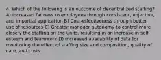 4. Which of the following is an outcome of decentralized staffing? A) Increased fairness to employees through consistent, objective, and impartial application B) Cost-effectiveness through better use of resources C) Greater manager autonomy to control more closely the staffing on the units, resulting in an increase in self-esteem and teamwork D) Increased availability of data for monitoring the effect of staffing size and composition, quality of care, and costs