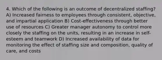 4. Which of the following is an outcome of decentralized staffing? A) Increased fairness to employees through consistent, objective, and impartial application B) Cost-effectiveness through better use of resources C) Greater manager autonomy to control more closely the staffing on the units, resulting in an increase in self-esteem and teamwork D) Increased availability of data for monitoring the effect of staffing size and composition, quality of care, and costs