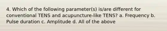 4. Which of the following parameter(s) is/are different for conventional TENS and acupuncture-like TENS? a. Frequency b. Pulse duration c. Amplitude d. All of the above