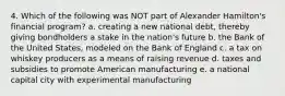 4. Which of the following was NOT part of Alexander Hamilton's financial program? a. creating a new national debt, thereby giving bondholders a stake in the nation's future b. the Bank of the United States, modeled on the Bank of England c. a tax on whiskey producers as a means of raising revenue d. taxes and subsidies to promote American manufacturing e. a national capital city with experimental manufacturing