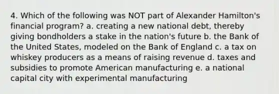 4. Which of the following was NOT part of Alexander Hamilton's financial program? a. creating a new national debt, thereby giving bondholders a stake in the nation's future b. the Bank of the United States, modeled on the Bank of England c. a tax on whiskey producers as a means of raising revenue d. taxes and subsidies to promote American manufacturing e. a national capital city with experimental manufacturing