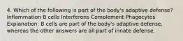 4. Which of the following is part of the body's adaptive defense? Inflammation B cells Interferons Complement Phagocytes Explanation: B cells are part of the body's adaptive defense, whereas the other answers are all part of innate defense.