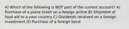 4) Which of the following is NOT part of the current account? A) Purchase of a plane ticket on a foreign airline B) Shipment of food aid to a poor country C) Dividends received on a foreign investment D) Purchase of a foreign bond