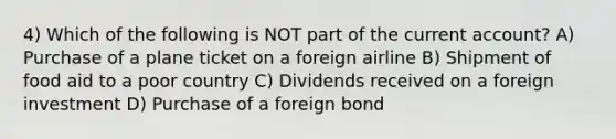 4) Which of the following is NOT part of the current account? A) Purchase of a plane ticket on a foreign airline B) Shipment of food aid to a poor country C) Dividends received on a foreign investment D) Purchase of a foreign bond